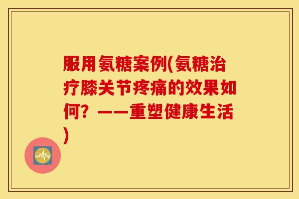 服用氨糖案例(氨糖治疗膝关节疼痛的效果如何？——重塑健康生活)
