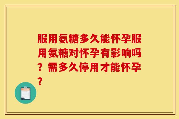 服用氨糖多久能怀孕服用氨糖对怀孕有影响吗？需多久停用才能怀孕？