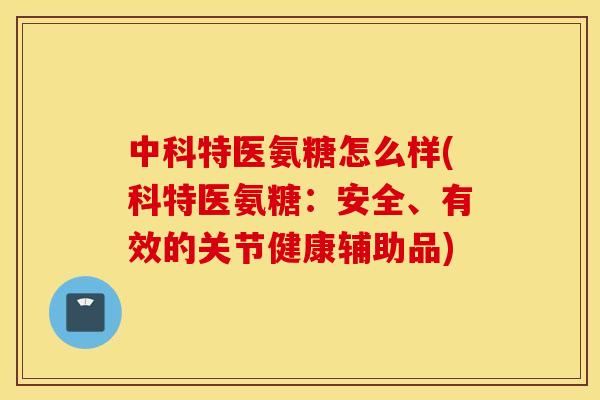 中科特医氨糖怎么样(科特医氨糖：安全、有效的关节健康辅助品)