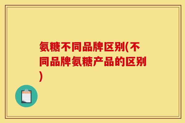 氨糖不同品牌区别(不同品牌氨糖产品的区别)