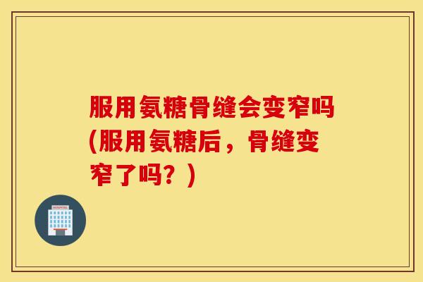 服用氨糖骨缝会变窄吗(服用氨糖后，骨缝变窄了吗？)