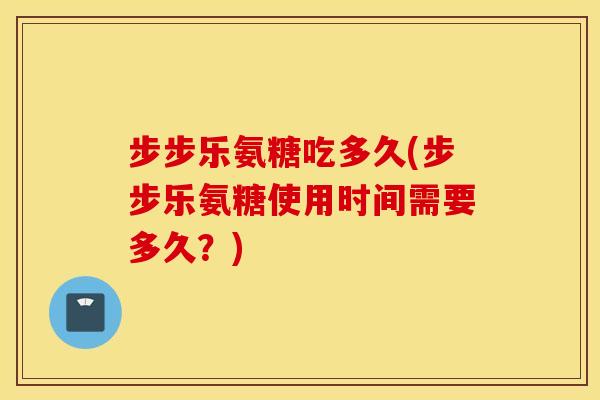 步步乐氨糖吃多久(步步乐氨糖使用时间需要多久?) 步步乐氨糖吃多久(步步乐氨糖使用时间需要多久?)