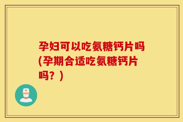 孕妇可以吃氨糖钙片吗(孕期合适吃氨糖钙片吗？)