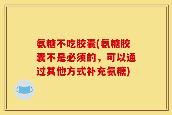 氨糖不吃胶囊(氨糖胶囊不是必须的，可以通过其他方式补充氨糖)