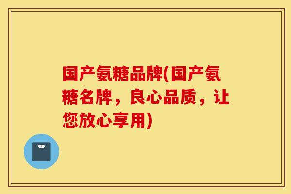 国产氨糖品牌(国产氨糖名牌，良心品质，让您放心享用)
