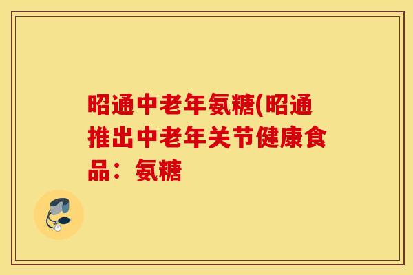 昭通中老年氨糖(昭通推出中老年关节健康食品：氨糖