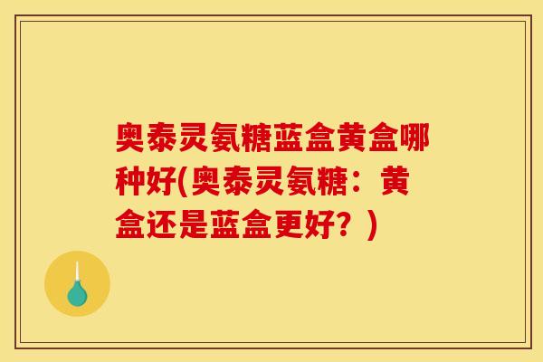 奥泰灵氨糖蓝盒黄盒哪种好(奥泰灵氨糖：黄盒还是蓝盒更好？)