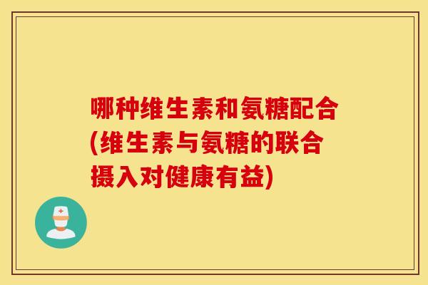哪种维生素和氨糖配合(维生素与氨糖的联合摄入对健康有益)