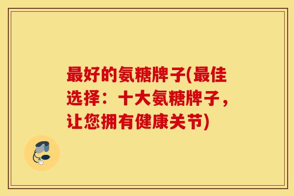 最好的氨糖牌子(最佳选择：十大氨糖牌子，让您拥有健康关节)