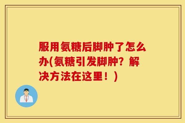 服用氨糖后脚肿了怎么办(氨糖引发脚肿？解决方法在这里！)