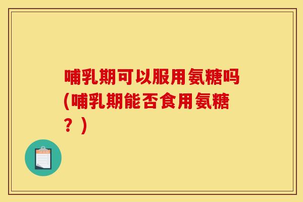 哺乳期可以服用氨糖吗(哺乳期能否食用氨糖？)