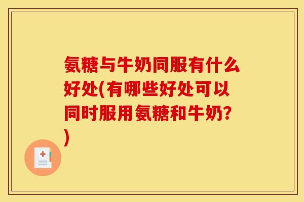 氨糖与牛奶同服有什么好处(有哪些好处可以同时服用氨糖和牛奶？)