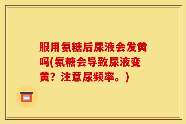 服用氨糖后尿液会发黄吗(氨糖会导致尿液变黄？注意尿频率。)