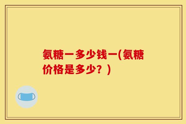 氨糖一多少钱一(氨糖价格是多少？)