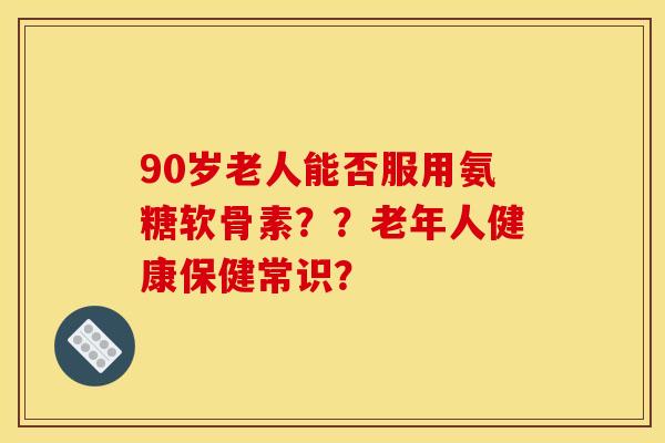 90岁老人能否服用氨糖软骨素？？老年人健康保健常识？
