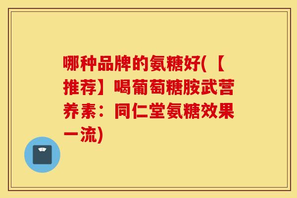 哪种品牌的氨糖好(【推荐】喝葡萄糖胺武营养素：同仁堂氨糖效果一流)