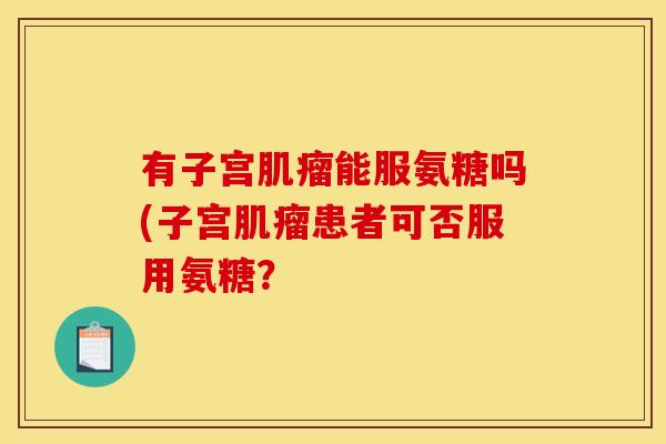 有子宫肌瘤能服氨糖吗(子宫肌瘤患者可否服用氨糖? 有子宫肌瘤能服氨糖吗(子宫肌瘤患者可否服用氨糖?