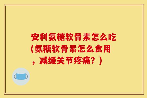 安利氨糖软骨素怎么吃(氨糖软骨素怎么食用,减缓关节疼痛?) 安利氨糖软骨素怎么吃(氨糖软骨素怎么食用,减缓关节疼痛?)
