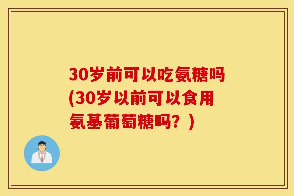 30岁前可以吃氨糖吗(30岁以前可以食用氨基葡萄糖吗?) 30岁前可以吃氨糖吗(30岁以前可以食用氨基葡萄糖吗?)