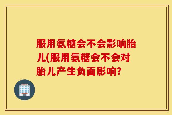 服用氨糖会不会影响胎儿(服用氨糖会不会对胎儿产生负面影响？