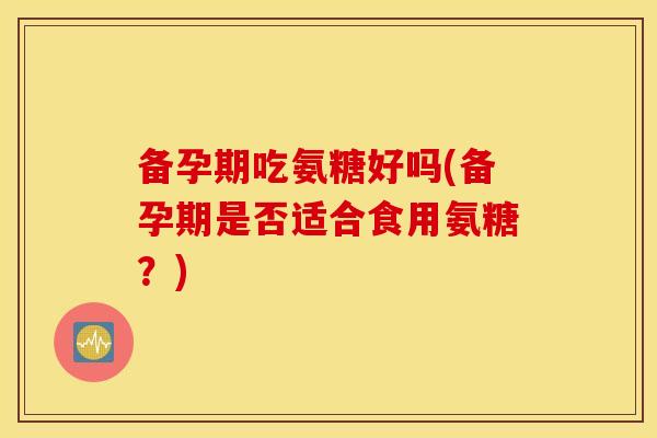 备孕期吃氨糖好吗(备孕期是否适合食用氨糖？)