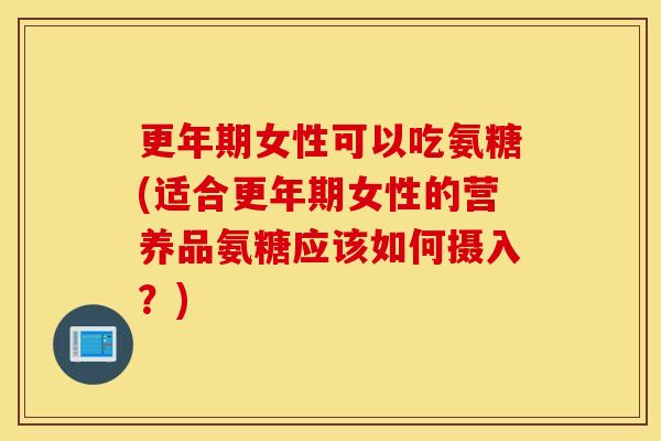 更年期女性可以吃氨糖(适合更年期女性的营养品氨糖应该如何摄入？)
