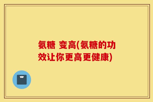 氨糖 变高(氨糖的功效让你更高更健康)