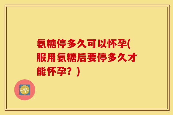 氨糖停多久可以怀孕(服用氨糖后要停多久才能怀孕？)