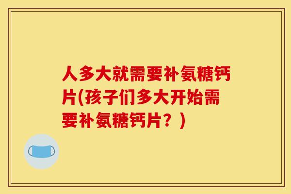 人多大就需要补氨糖钙片(孩子们多大开始需要补氨糖钙片？)