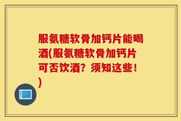 服氨糖软骨加钙片能喝酒(服氨糖软骨加钙片可否饮酒？须知这些！)