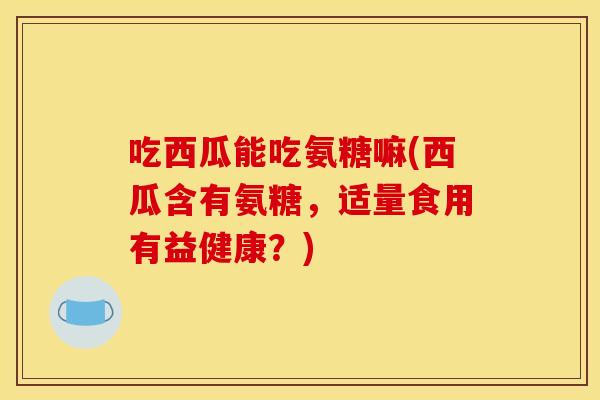 吃西瓜能吃氨糖嘛(西瓜含有氨糖，适量食用有益健康？)