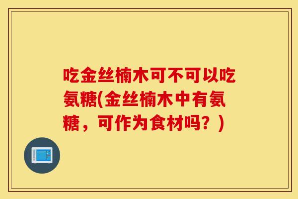 吃金丝楠木可不可以吃氨糖(金丝楠木中有氨糖，可作为食材吗？)