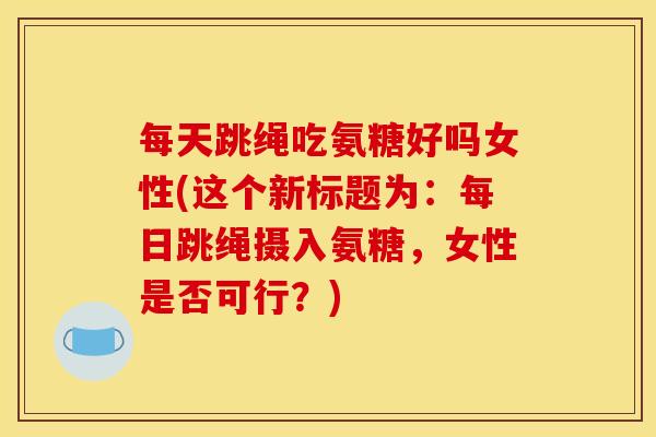 每天跳绳吃氨糖好吗女性(这个新标题为：每日跳绳摄入氨糖，女性是否可行？)