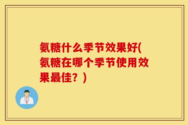 氨糖什么季节效果好(氨糖在哪个季节使用效果最佳?) 氨糖什么季节效果好(氨糖在哪个季节使用效果最佳?)