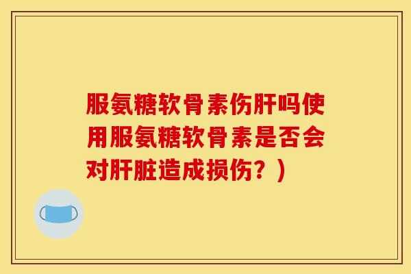 服氨糖软骨素伤肝吗使用服氨糖软骨素是否会对肝脏造成损伤？)