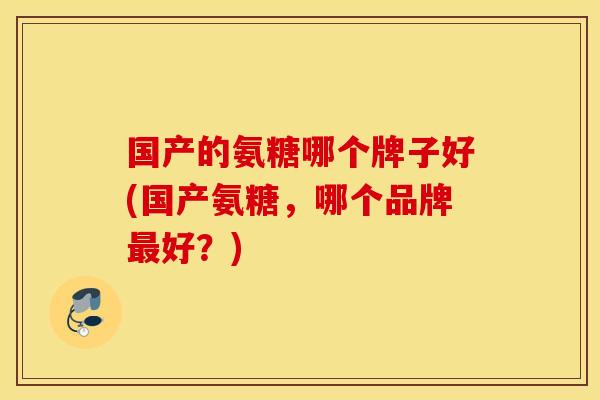 国产的氨糖哪个牌子好(国产氨糖，哪个品牌最好？)