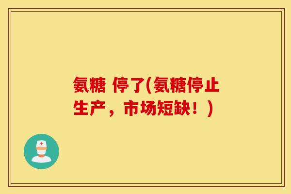 氨糖 停了(氨糖停止生产，市场短缺！)