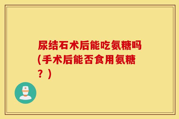 尿结石术后能吃氨糖吗(手术后能否食用氨糖？)