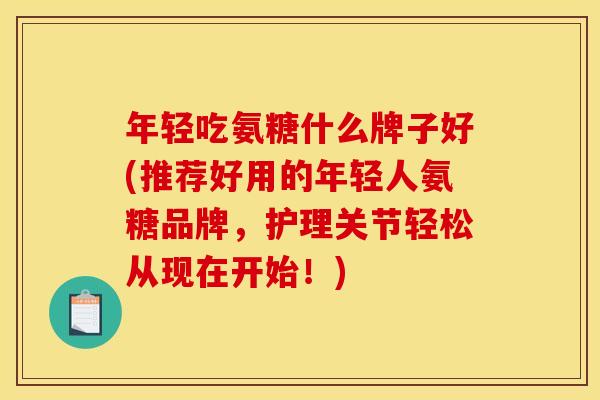 年轻吃氨糖什么牌子好(推荐好用的年轻人氨糖品牌,护理关节轻松从现在开始!) 年轻吃氨糖什么牌子好(推荐好用的年轻人氨糖品牌,护理关节轻松从现在开始!)