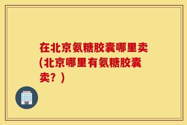 在北京氨糖胶囊哪里卖(北京哪里有氨糖胶囊卖？)
