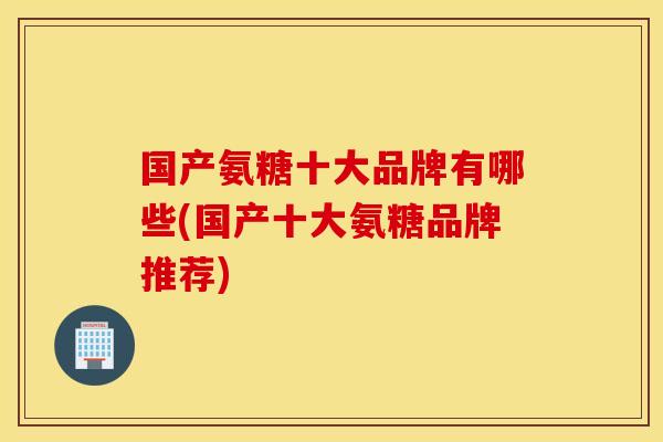 国产氨糖十大品牌有哪些(国产十大氨糖品牌推荐)