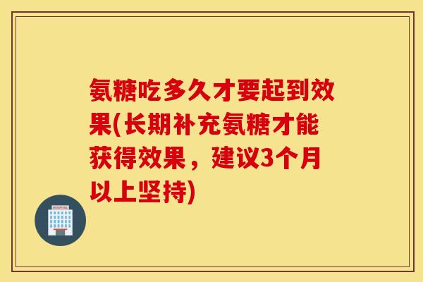 氨糖吃多久才要起到效果(长期补充氨糖才能获得效果，建议3个月以上坚持)