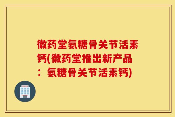徽药堂氨糖骨关节活素钙(徽药堂推出新产品：氨糖骨关节活素钙)