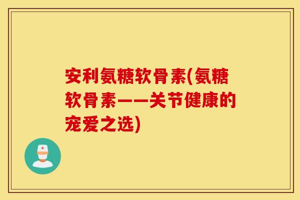 安利氨糖软骨素(氨糖软骨素——关节健康的宠爱之选)