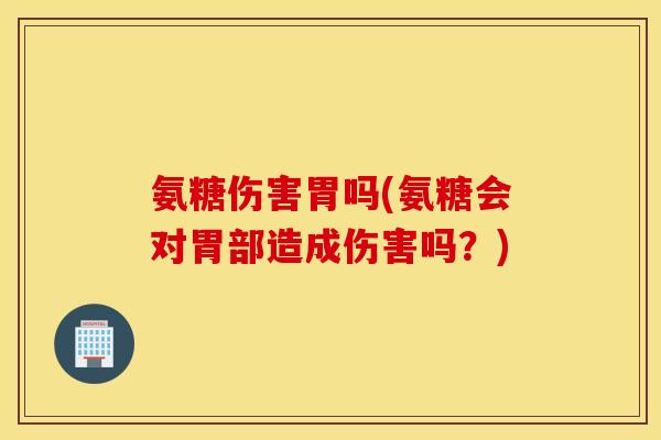氨糖伤害胃吗(氨糖会对胃部造成伤害吗？)