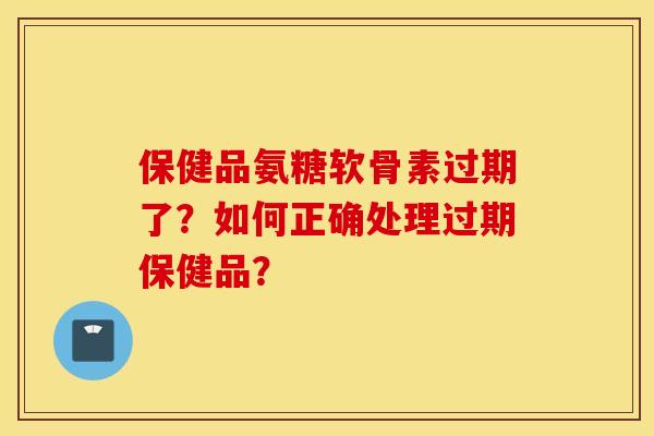 保健品氨糖软骨素过期了？如何正确处理过期保健品？