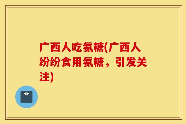 广西人吃氨糖(广西人纷纷食用氨糖，引发关注)