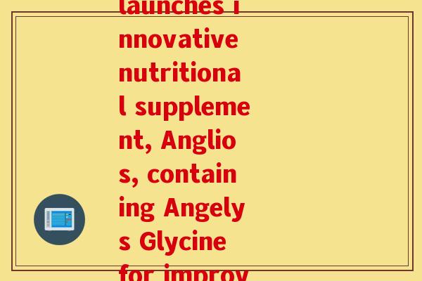 昂力莱氨糖(Angiowellness launches innovative nutritional supplement, Anglios, containing Angelys Glycine for improved vascular health)