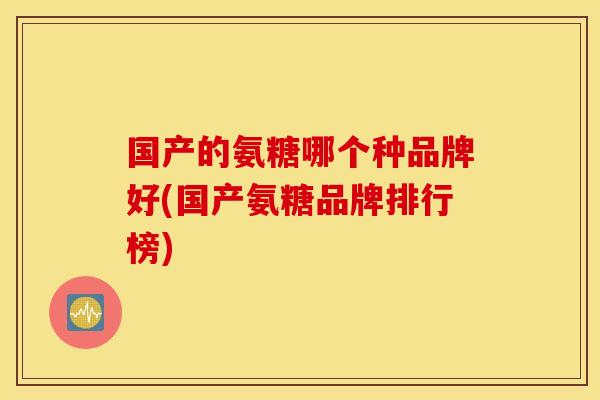 国产的氨糖哪个种品牌好(国产氨糖品牌排行榜)