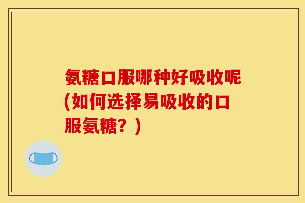 氨糖口服哪种好吸收呢(如何选择易吸收的口服氨糖？)